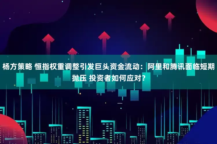 杨方策略 恒指权重调整引发巨头资金流动：阿里和腾讯面临短期抛压 投资者如何应对？