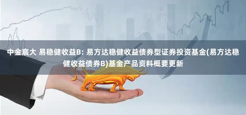 中金宸大 易稳健收益B: 易方达稳健收益债券型证券投资基金(易方达稳健收益债券B)基金产品资料概要更新