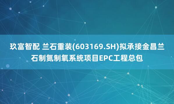 玖富智配 兰石重装(603169.SH)拟承接金昌兰石制氮制氧系统项目EPC工程总包