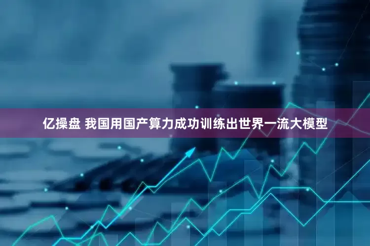 亿操盘 我国用国产算力成功训练出世界一流大模型