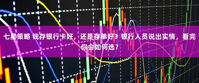 七星策略 钱存银行卡好，还是存单好？银行人员说出实情，看完你会如何选？