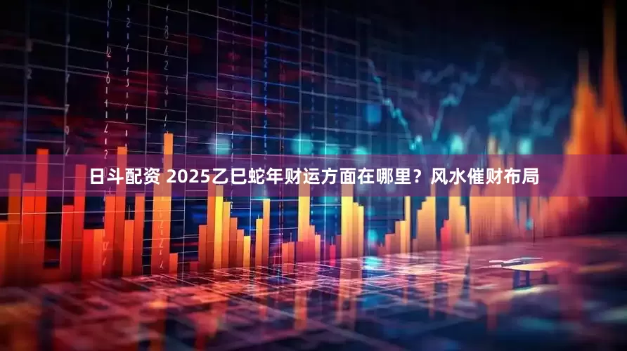 日斗配资 2025乙巳蛇年财运方面在哪里？风水催财布局