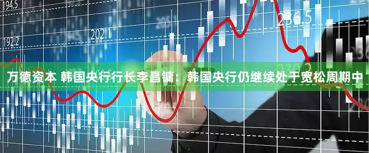 万德资本 韩国央行行长李昌镛：韩国央行仍继续处于宽松周期中