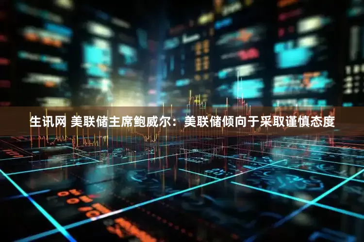生讯网 美联储主席鲍威尔：美联储倾向于采取谨慎态度