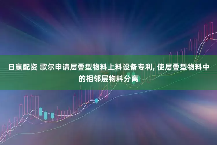 日赢配资 歌尔申请层叠型物料上料设备专利, 使层叠型物料中的相邻层物料分离