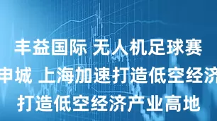 丰益国际 无人机足球赛即将登陆申城 上海加速打造低空经济产业高地