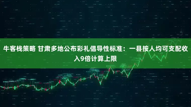 牛客栈策略 甘肃多地公布彩礼倡导性标准：一县按人均可支配收入9倍计算上限