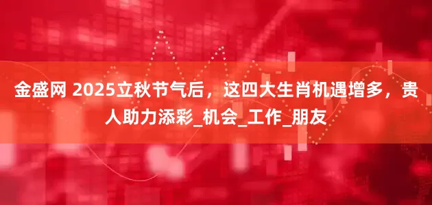 金盛网 2025立秋节气后，这四大生肖机遇增多，贵人助力添彩_机会_工作_朋友