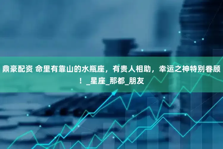 鼎豪配资 命里有靠山的水瓶座，有贵人相助，幸运之神特别眷顾！_星座_那都_朋友