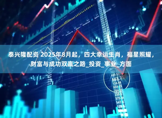 泰兴隆配资 2025年8月起，四大幸运生肖，福星照耀，财富与成功双赢之路_投资_事业_方面