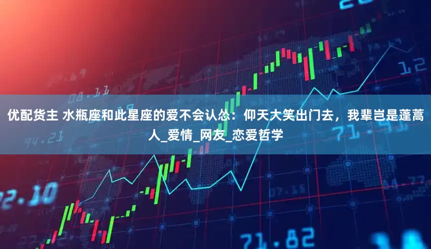 优配货主 水瓶座和此星座的爱不会认怂：仰天大笑出门去，我辈岂是蓬蒿人_爱情_网友_恋爱哲学