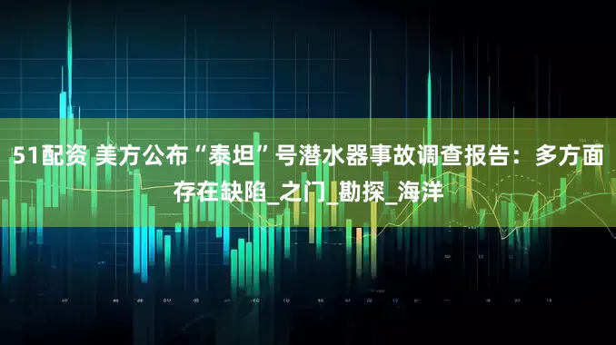 51配资 美方公布“泰坦”号潜水器事故调查报告：多方面存在缺陷_之门_勘探_海洋
