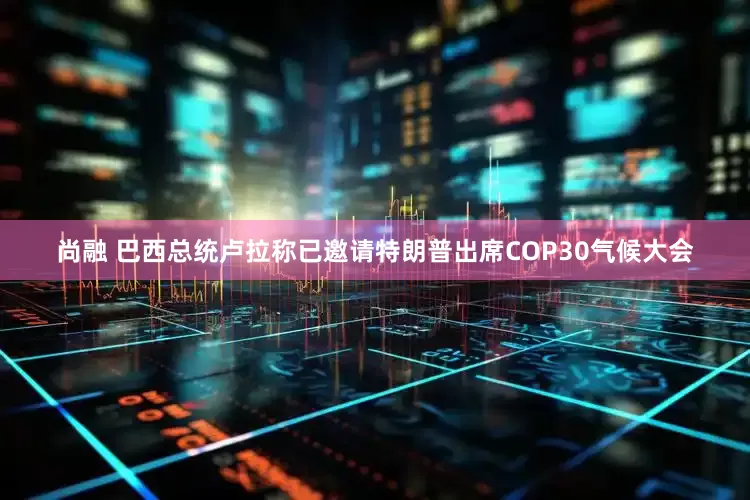 尚融 巴西总统卢拉称已邀请特朗普出席COP30气候大会