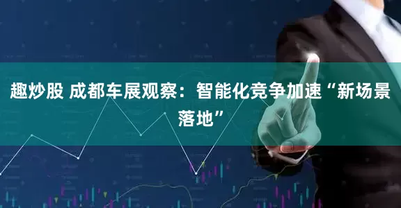 趣炒股 成都车展观察：智能化竞争加速“新场景落地”