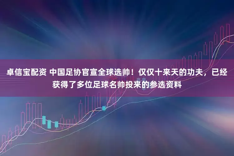 卓信宝配资 中国足协官宣全球选帅！仅仅十来天的功夫，已经获得了多位足球名帅投来的参选资料