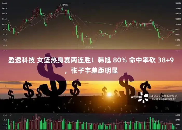 盈透科技 女篮热身赛两连胜！韩旭 80% 命中率砍 38+9，张子宇差距明显