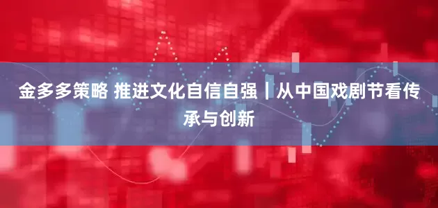 金多多策略 推进文化自信自强｜从中国戏剧节看传承与创新