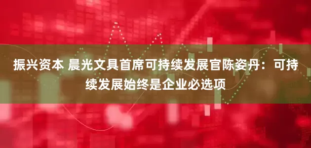 振兴资本 晨光文具首席可持续发展官陈姿丹:可持续发展始终是企业必选项