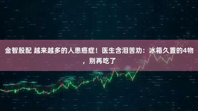 金智股配 越来越多的人患癌症！医生含泪苦劝：冰箱久置的4物，别再吃了